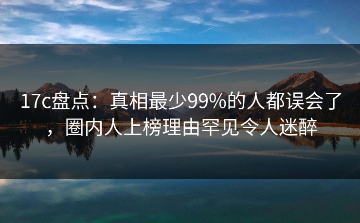 17c盘点：真相最少99%的人都误会了，圈内人上榜理由罕见令人迷醉