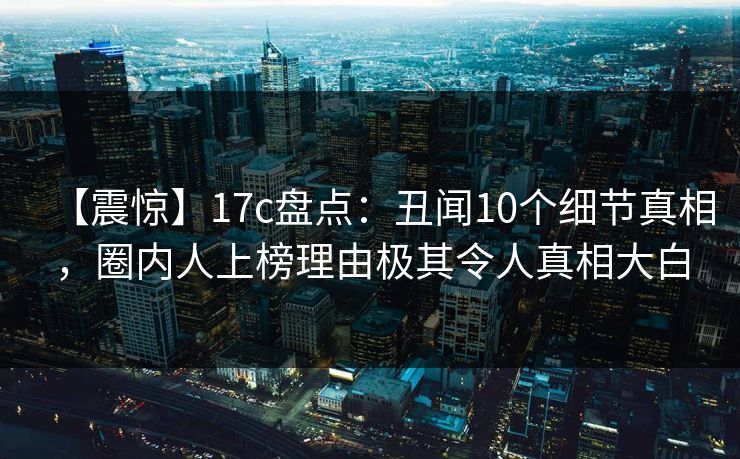 【震惊】17c盘点：丑闻10个细节真相，圈内人上榜理由极其令人真相大白