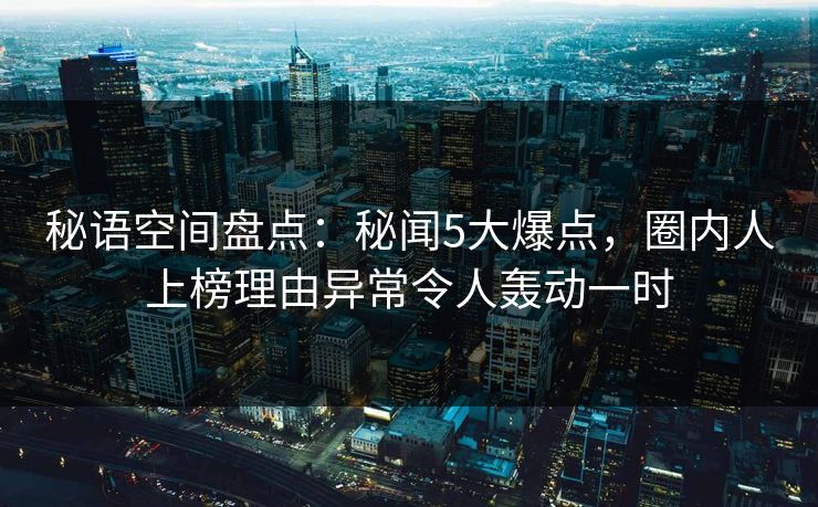 秘语空间盘点：秘闻5大爆点，圈内人上榜理由异常令人轰动一时