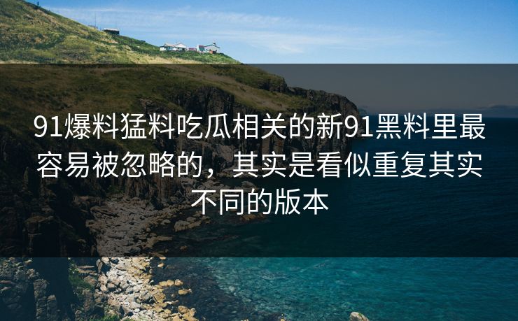 91爆料猛料吃瓜相关的新91黑料里最容易被忽略的，其实是看似重复其实不同的版本