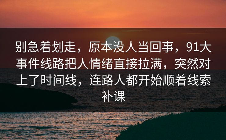 别急着划走，原本没人当回事，91大事件线路把人情绪直接拉满，突然对上了时间线，连路人都开始顺着线索补课