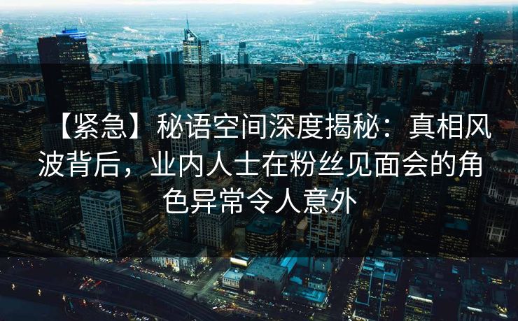 【紧急】秘语空间深度揭秘：真相风波背后，业内人士在粉丝见面会的角色异常令人意外