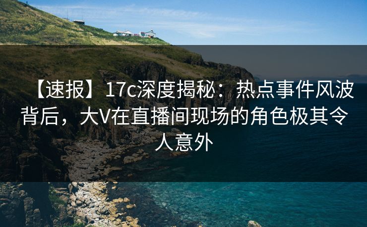 【速报】17c深度揭秘：热点事件风波背后，大V在直播间现场的角色极其令人意外