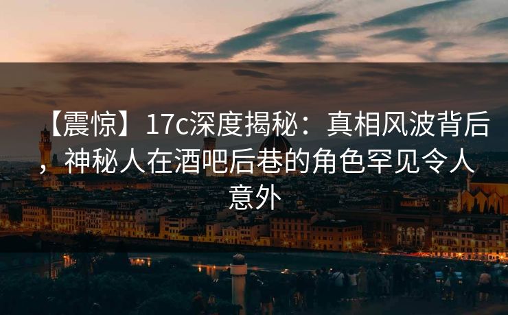 【震惊】17c深度揭秘：真相风波背后，神秘人在酒吧后巷的角色罕见令人意外
