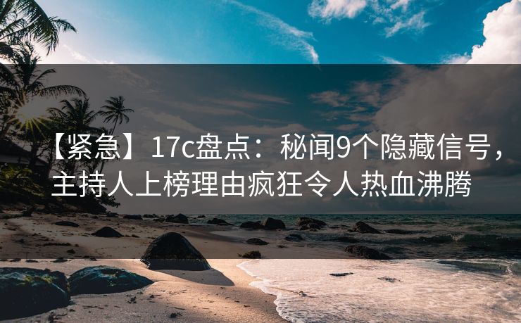 【紧急】17c盘点：秘闻9个隐藏信号，主持人上榜理由疯狂令人热血沸腾