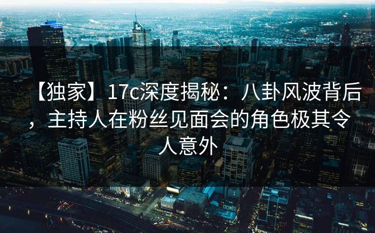 【独家】17c深度揭秘：八卦风波背后，主持人在粉丝见面会的角色极其令人意外