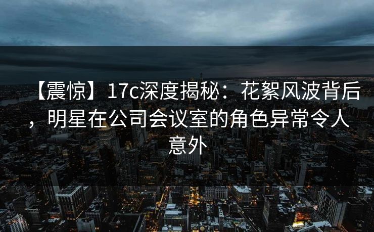 【震惊】17c深度揭秘:花絮风波背后,明星在公司会议室的角色异常令人意外 【震惊】17c深度揭秘:花絮风波背后,明星在公司会议室的角色异常令人意外