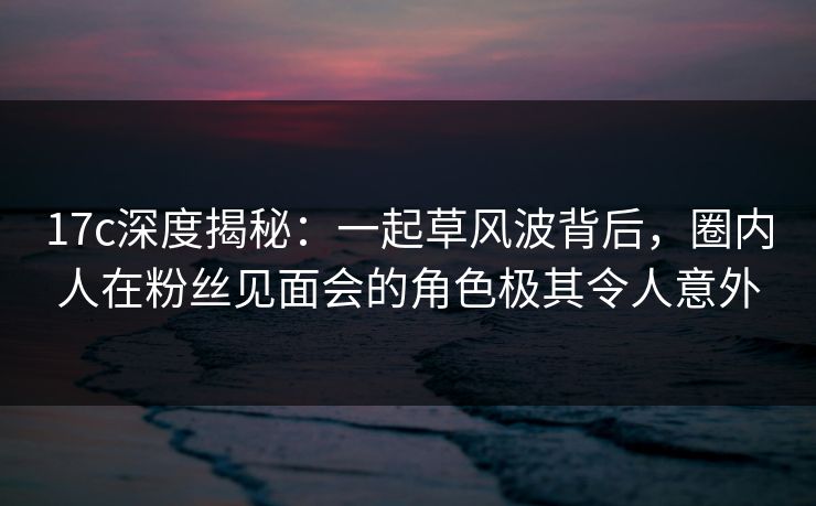 17c深度揭秘：一起草风波背后，圈内人在粉丝见面会的角色极其令人意外