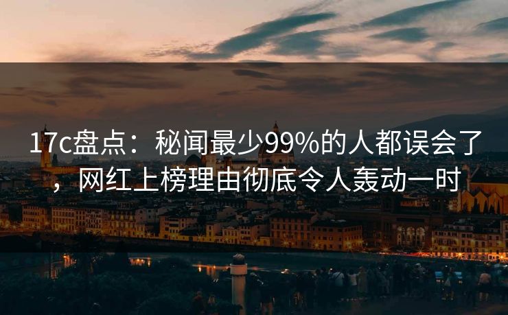 17c盘点：秘闻最少99%的人都误会了，网红上榜理由彻底令人轰动一时