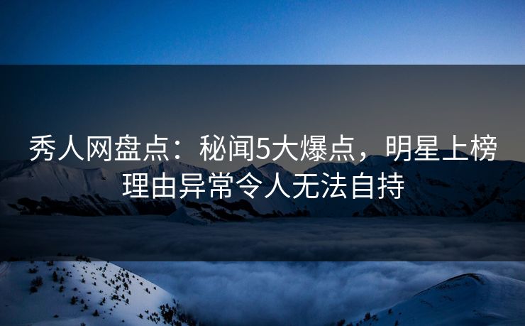 秀人网盘点：秘闻5大爆点，明星上榜理由异常令人无法自持