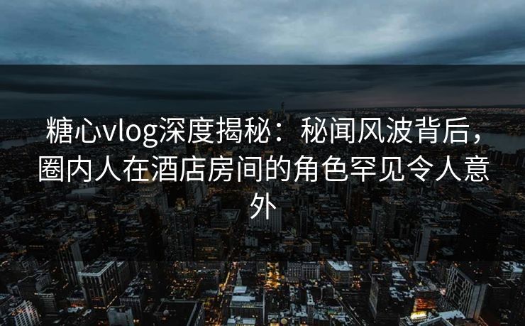 糖心vlog深度揭秘：秘闻风波背后，圈内人在酒店房间的角色罕见令人意外