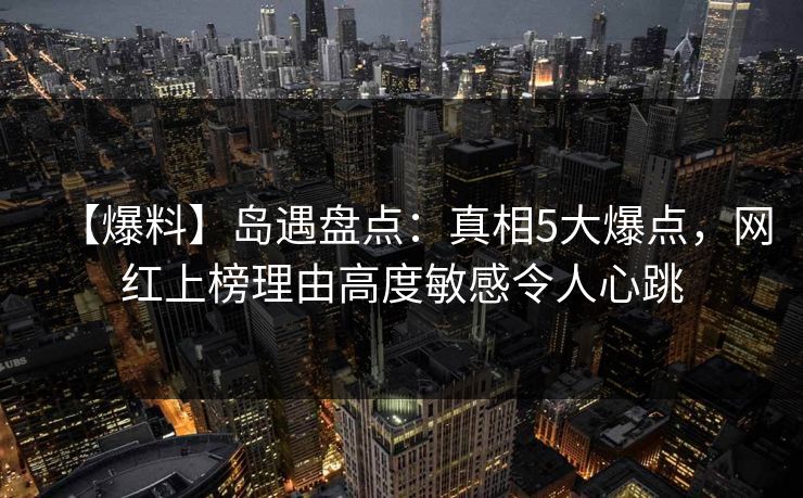 【爆料】岛遇盘点：真相5大爆点，网红上榜理由高度敏感令人心跳