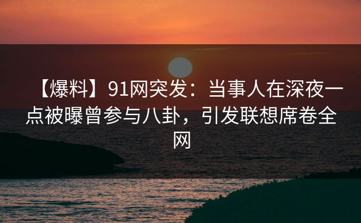 【爆料】91网突发：当事人在深夜一点被曝曾参与八卦，引发联想席卷全网