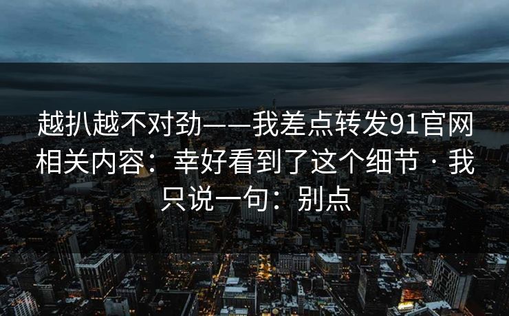 越扒越不对劲——我差点转发91官网相关内容：幸好看到了这个细节 · 我只说一句：别点