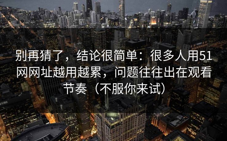 别再猜了，结论很简单：很多人用51网网址越用越累，问题往往出在观看节奏（不服你来试）