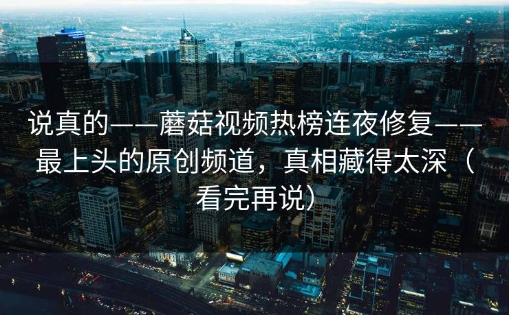 说真的——蘑菇视频热榜连夜修复——最上头的原创频道，真相藏得太深（看完再说）