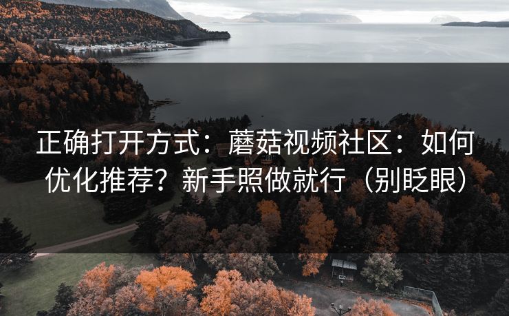 正确打开方式：蘑菇视频社区：如何优化推荐？新手照做就行（别眨眼）