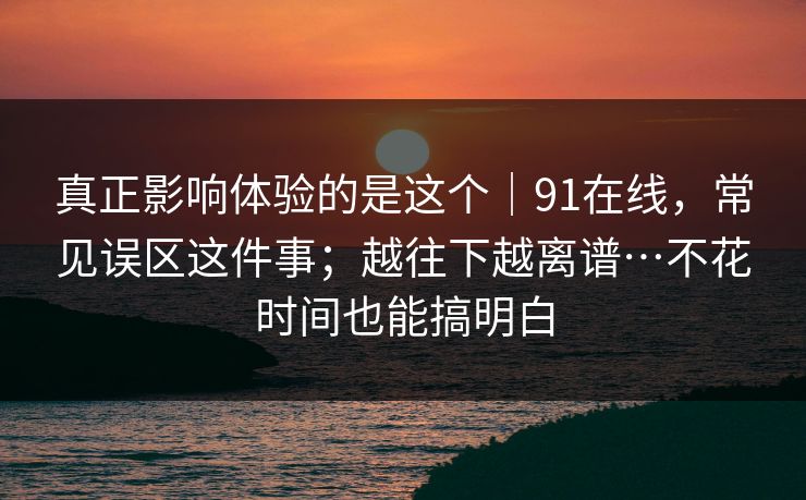 真正影响体验的是这个｜91在线，常见误区这件事；越往下越离谱…不花时间也能搞明白