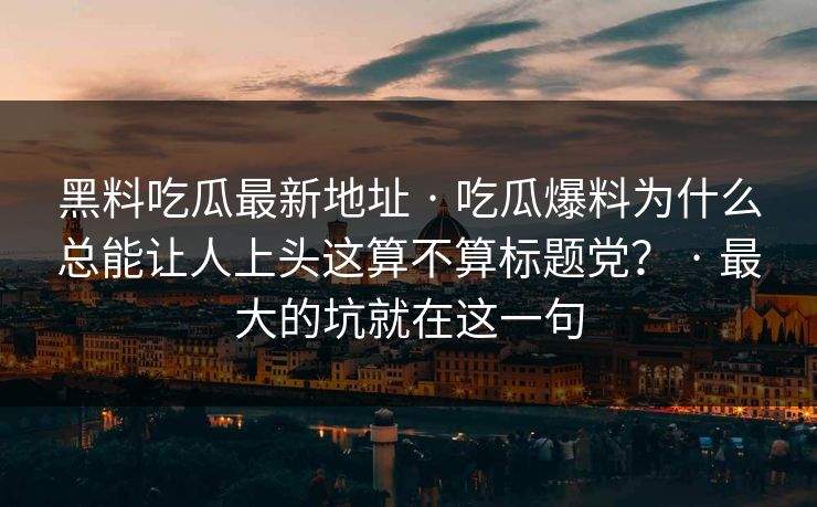 黑料吃瓜最新地址 · 吃瓜爆料为什么总能让人上头这算不算标题党？ · 最大的坑就在这一句